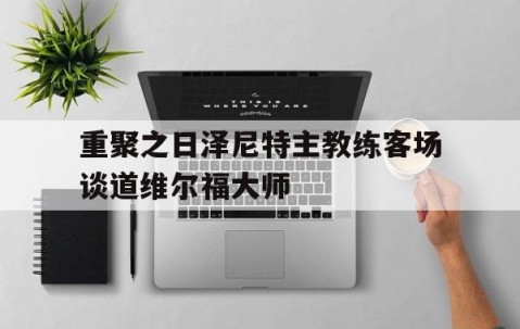 皇冠体育官网-包含重聚之日泽尼特主教练客场谈道维尔福大师的词条